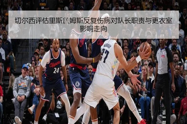 切尔西评估里斯詹姆斯反复伤病对队长职责与更衣室影响走向