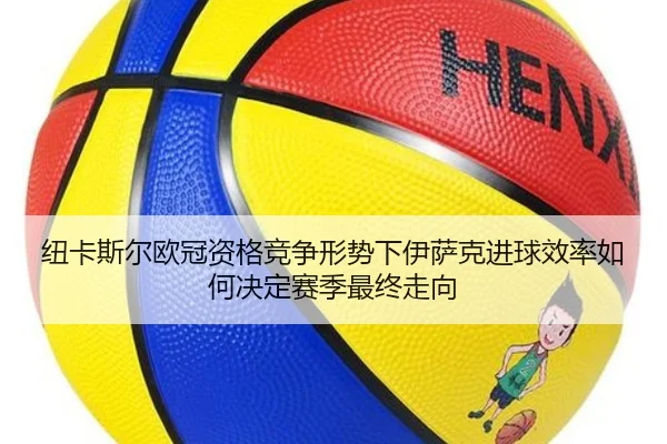 纽卡斯尔欧冠资格竞争形势下伊萨克进球效率如何决定赛季最终走向