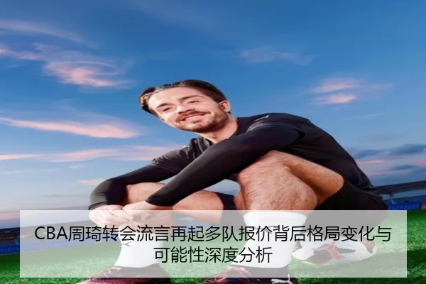 CBA周琦转会流言再起多队报价背后格局变化与可能性深度分析