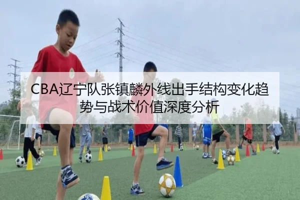 CBA辽宁队张镇麟外线出手结构变化趋势与战术价值深度分析