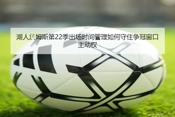 湖人詹姆斯第22季出场时间管理如何守住争冠窗口主动权