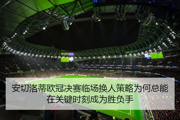 安切洛蒂欧冠决赛临场换人策略为何总能在关键时刻成为胜负手