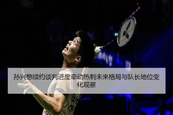 孙兴慜续约谈判进度牵动热刺未来格局与队长地位变化观察