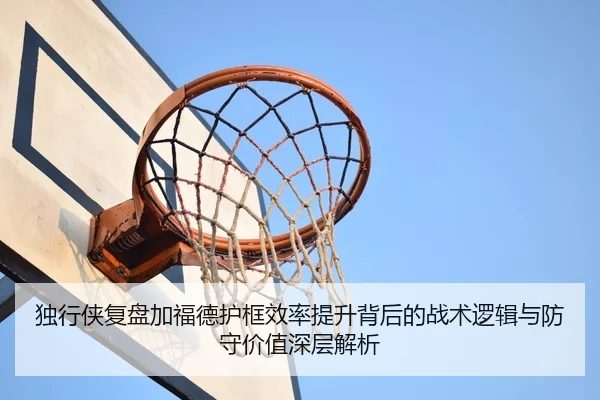 独行侠复盘加福德护框效率提升背后的战术逻辑与防守价值深层解析