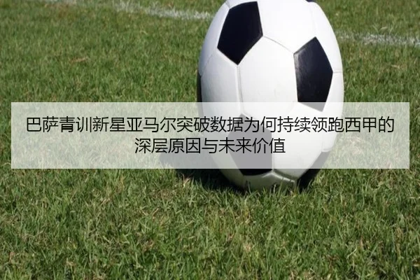 巴萨青训新星亚马尔突破数据为何持续领跑西甲的深层原因与未来价值