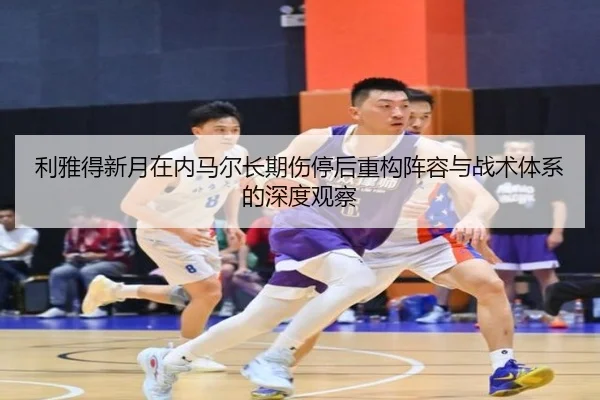 利雅得新月在内马尔长期伤停后重构阵容与战术体系的深度观察