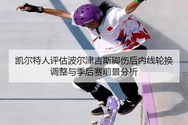 凯尔特人评估波尔津吉斯脚伤后内线轮换调整与季后赛前景分析