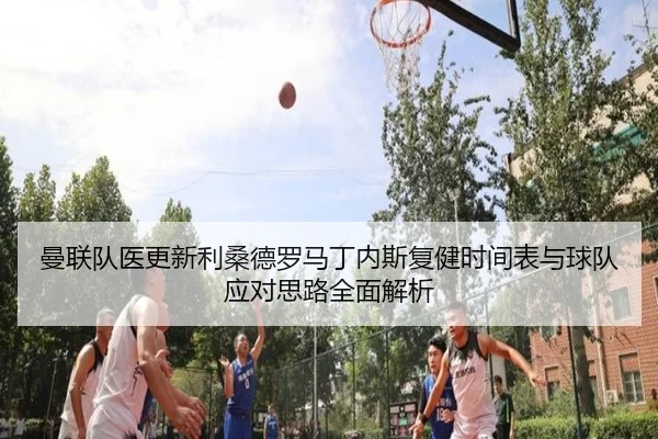 曼联队医更新利桑德罗马丁内斯复健时间表与球队应对思路全面解析