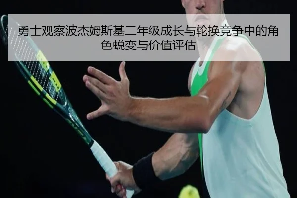勇士观察波杰姆斯基二年级成长与轮换竞争中的角色蜕变与价值评估