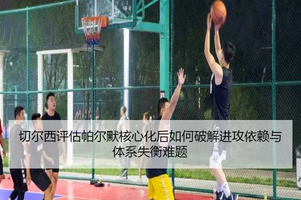 切尔西评估帕尔默核心化后如何破解进攻依赖与体系失衡难题