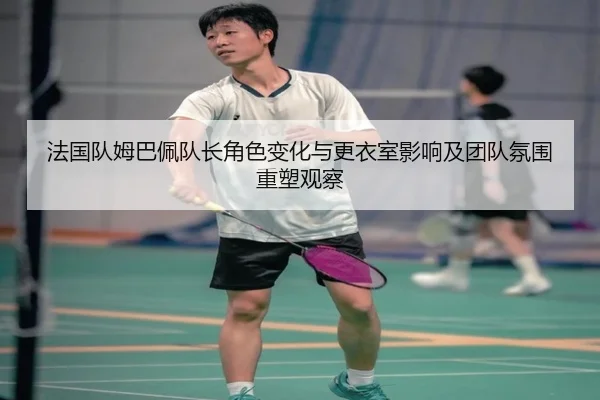 法国队姆巴佩队长角色变化与更衣室影响及团队氛围重塑观察